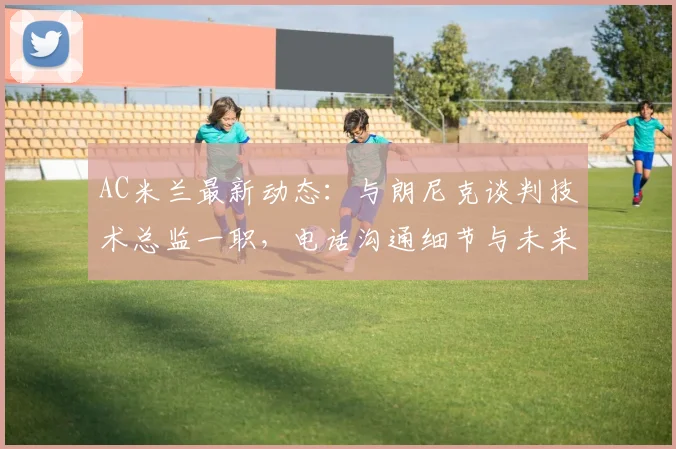 AC米兰最新动态：与朗尼克谈判技术总监一职，电话沟通细节与未来改革分析