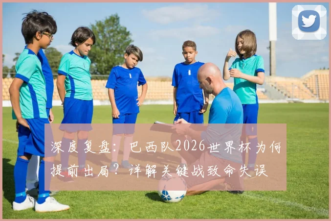 深度复盘：巴西队2026世界杯为何提前出局？详解关键战致命失误