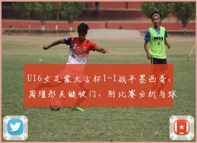 U16女足蒙太古杯1-1战平墨西哥，周瑾彤关键破门，附比赛分析与球员介绍