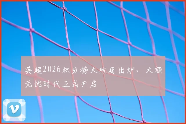 英超2026积分榜大结局出炉，大额无忧时代正式开启