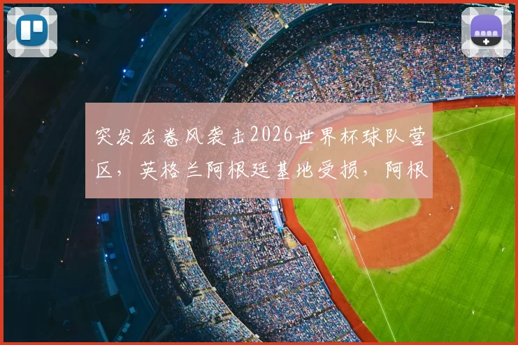 突发龙卷风袭击2026世界杯球队营区，英格兰阿根廷基地受损，阿根廷队传统烤肉派对无奈取消