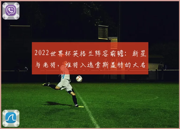 2022世界杯英格兰阵容前瞻：新星与老将，谁将入选索斯盖特的大名单？