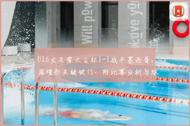 U16女足蒙太古杯1-1战平墨西哥，周瑾彤关键破门，附比赛分析与球员介绍