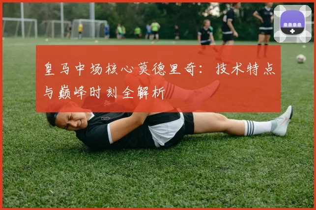 皇马中场核心莫德里奇：技术特点与巅峰时刻全解析