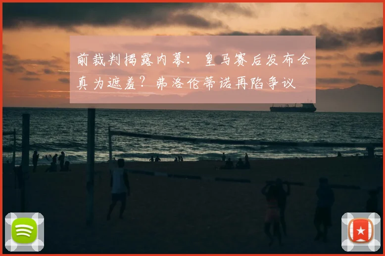 前裁判揭露内幕：皇马赛后发布会真为遮羞？弗洛伦蒂诺再陷争议