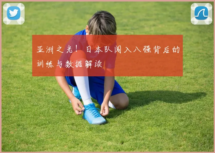 亚洲之光！日本队闯入八强背后的训练与数据解读