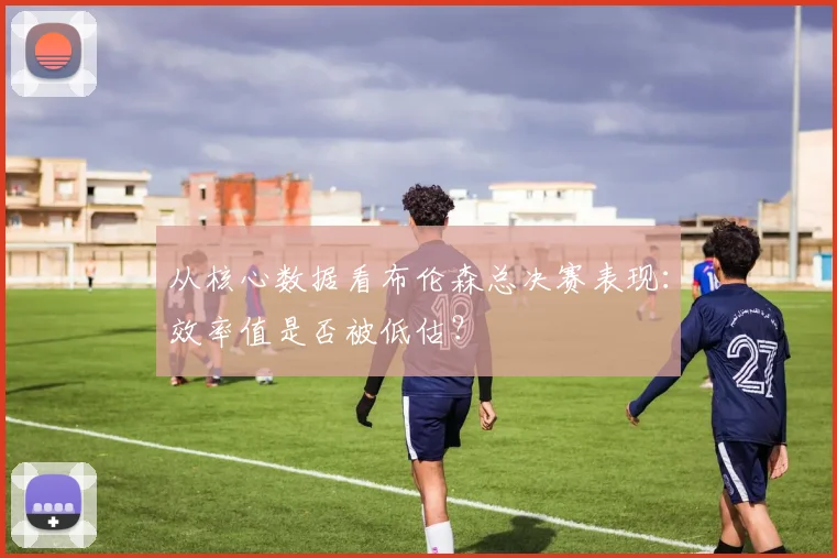 从核心数据看布伦森总决赛表现：效率值是否被低估？