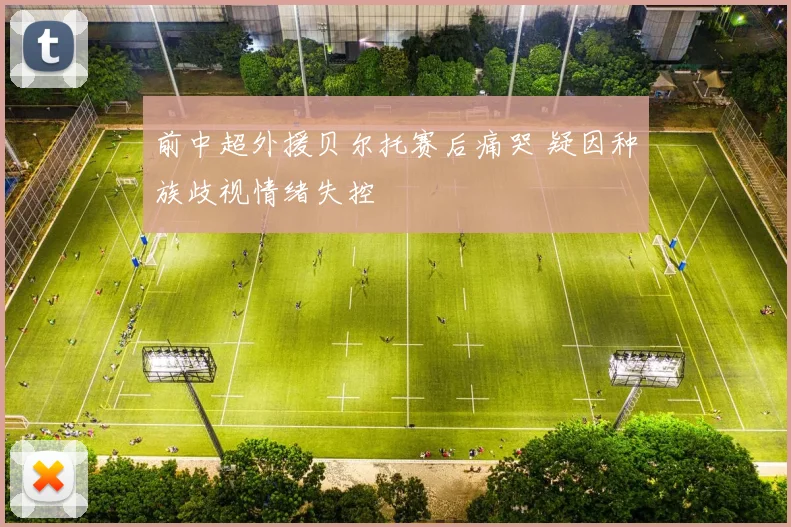 前中超外援贝尔托赛后痛哭 疑因种族歧视情绪失控