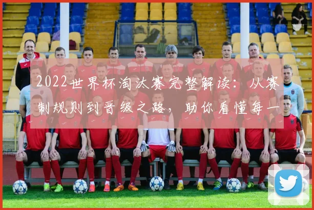 2022世界杯淘汰赛完整解读：从赛制规则到晋级之路，助你看懂每一场关键战