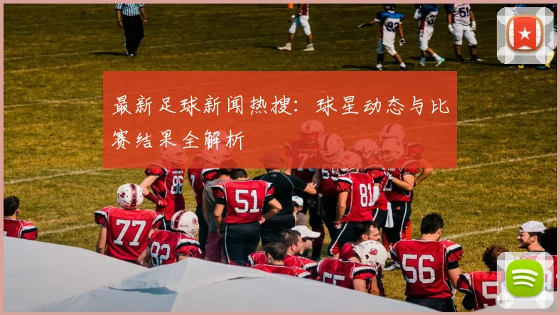最新足球新闻热搜：球星动态与比赛结果全解析