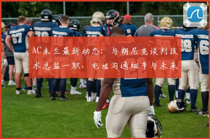 AC米兰最新动态：与朗尼克谈判技术总监一职，电话沟通细节与未来改革分析