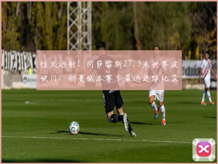 惊天远射！冈萨雷斯27.5米世界波破门，创曼城本赛季最远进球纪录