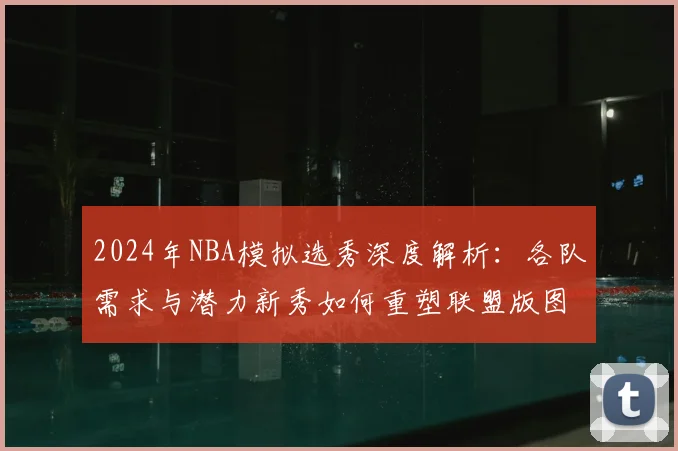 2024年NBA模拟选秀深度解析：各队需求与潜力新秀如何重塑联盟版图