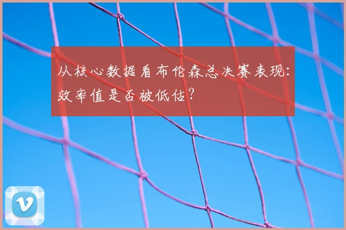 从核心数据看布伦森总决赛表现：效率值是否被低估？