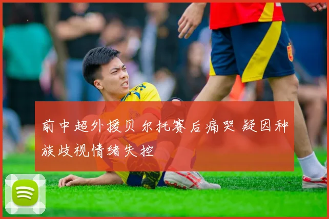 前中超外援贝尔托赛后痛哭 疑因种族歧视情绪失控