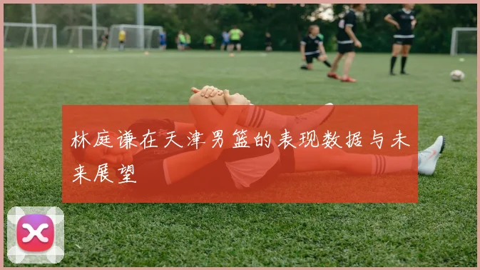 林庭谦在天津男篮的表现数据与未来展望