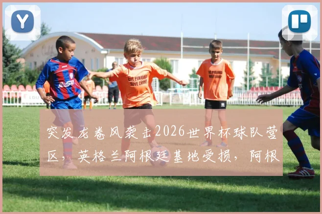 突发龙卷风袭击2026世界杯球队营区，英格兰阿根廷基地受损，阿根廷队传统烤肉派对无奈取消