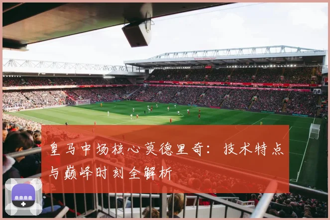 皇马中场核心莫德里奇：技术特点与巅峰时刻全解析